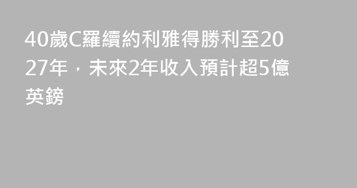 40歲C羅續約利雅得勝利至2027年，未來2年收入預計超5億英鎊