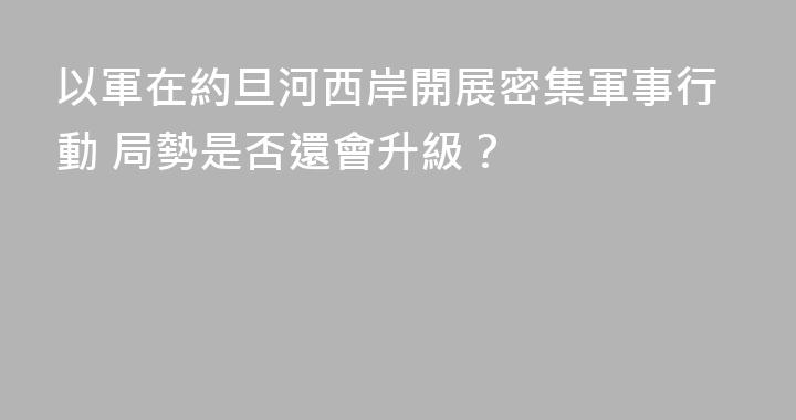 以軍在約旦河西岸開展密集軍事行動 局勢是否還會升級？