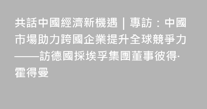 共話中國經濟新機遇｜專訪：中國市場助力跨國企業提升全球競爭力——訪德國採埃孚集團董事彼得·霍得曼