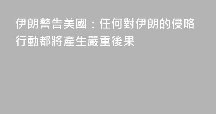 伊朗警告美國：任何對伊朗的侵略行動都將產生嚴重後果