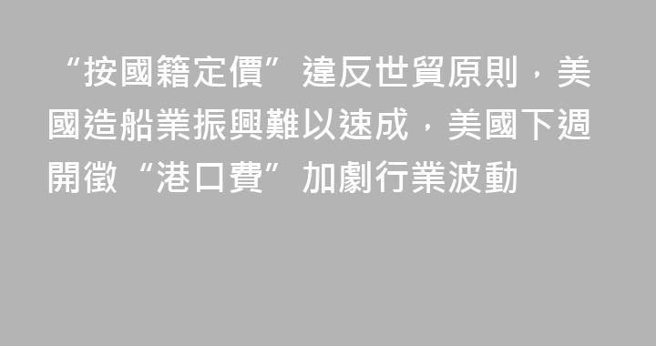 “按國籍定價”違反世貿原則，美國造船業振興難以速成，美國下週開徵“港口費”加劇行業波動