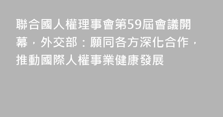聯合國人權理事會第59屆會議開幕，外交部：願同各方深化合作，推動國際人權事業健康發展