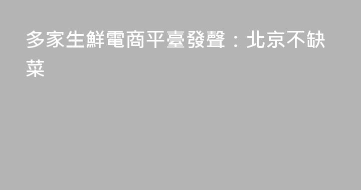 多家生鮮電商平臺發聲：北京不缺菜