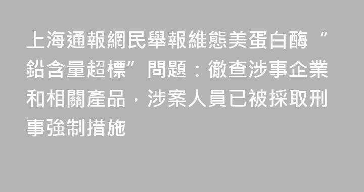 上海通報網民舉報維態美蛋白酶“鉛含量超標”問題：徹查涉事企業和相關產品，涉案人員已被採取刑事強制措施