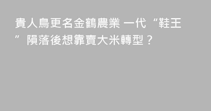 貴人鳥更名金鶴農業 一代“鞋王”隕落後想靠賣大米轉型？