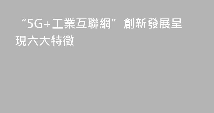 “5G+工業互聯網”創新發展呈現六大特徵