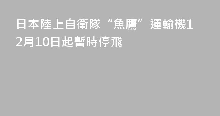 日本陸上自衛隊“魚鷹”運輸機12月10日起暫時停飛