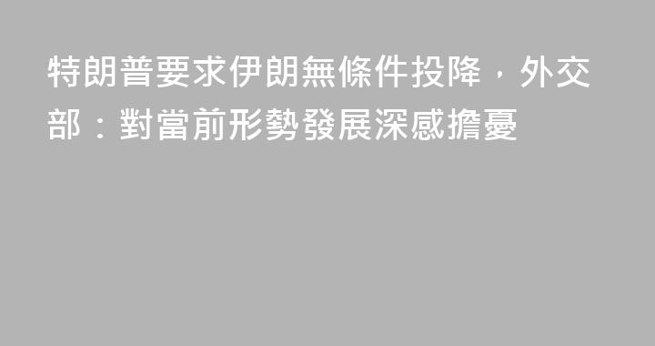 特朗普要求伊朗無條件投降，外交部：對當前形勢發展深感擔憂