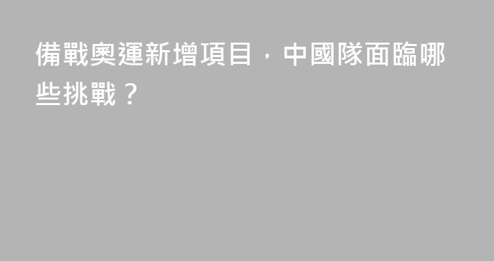 備戰奧運新增項目，中國隊面臨哪些挑戰？