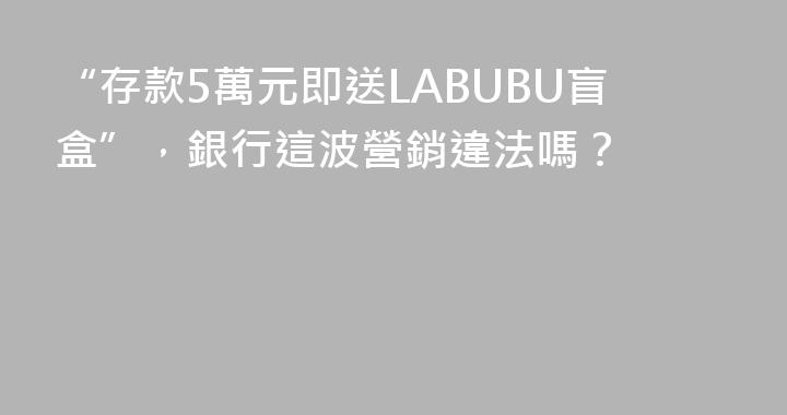 “存款5萬元即送LABUBU盲盒”，銀行這波營銷違法嗎？