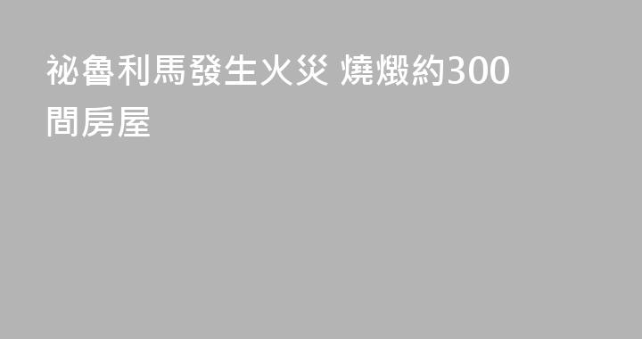 祕魯利馬發生火災 燒燬約300間房屋