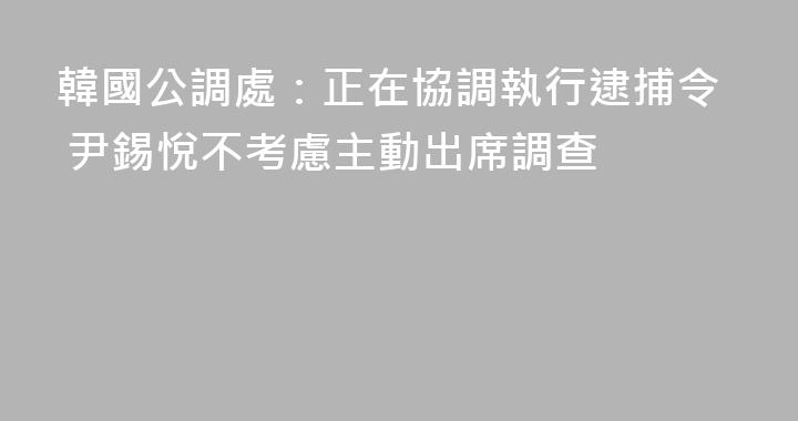 韓國公調處：正在協調執行逮捕令 尹錫悅不考慮主動出席調查