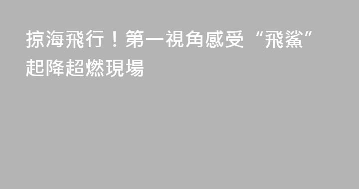 掠海飛行！第一視角感受“飛鯊”起降超燃現場