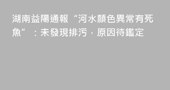 湖南益陽通報“河水顏色異常有死魚”：未發現排污，原因待鑑定