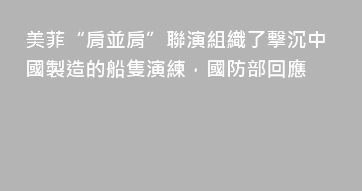 美菲“肩並肩”聯演組織了擊沉中國製造的船隻演練，國防部回應