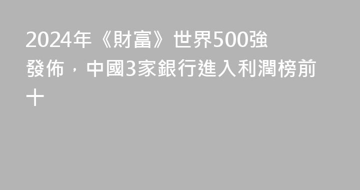 2024年《財富》世界500強發佈，中國3家銀行進入利潤榜前十