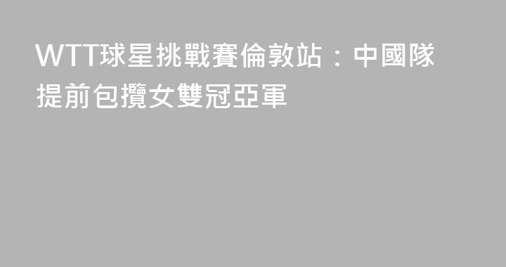 WTT球星挑戰賽倫敦站：中國隊提前包攬女雙冠亞軍