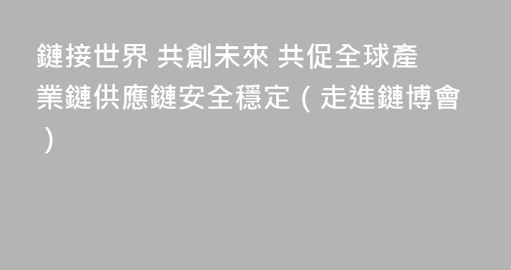 鏈接世界 共創未來 共促全球產業鏈供應鏈安全穩定（走進鏈博會）