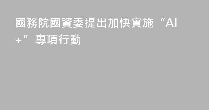 國務院國資委提出加快實施“AI+”專項行動