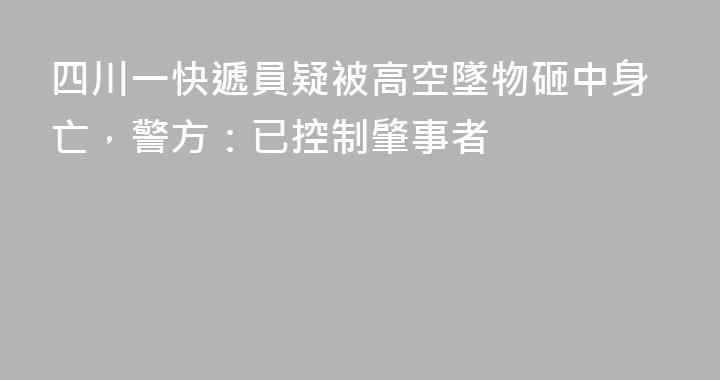 四川一快遞員疑被高空墜物砸中身亡，警方：已控制肇事者