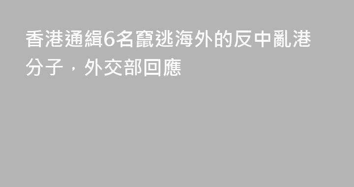 香港通緝6名竄逃海外的反中亂港分子，外交部回應