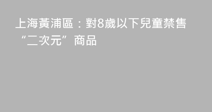 上海黃浦區：對8歲以下兒童禁售“二次元”商品