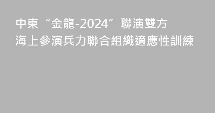 中柬“金龍-2024”聯演雙方海上參演兵力聯合組織適應性訓練