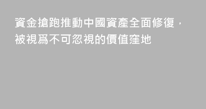 資金搶跑推動中國資產全面修復，被視爲不可忽視的價值窪地