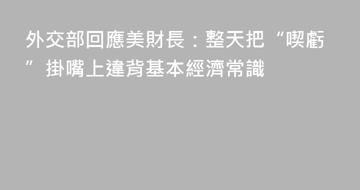 外交部回應美財長：整天把“喫虧”掛嘴上違背基本經濟常識