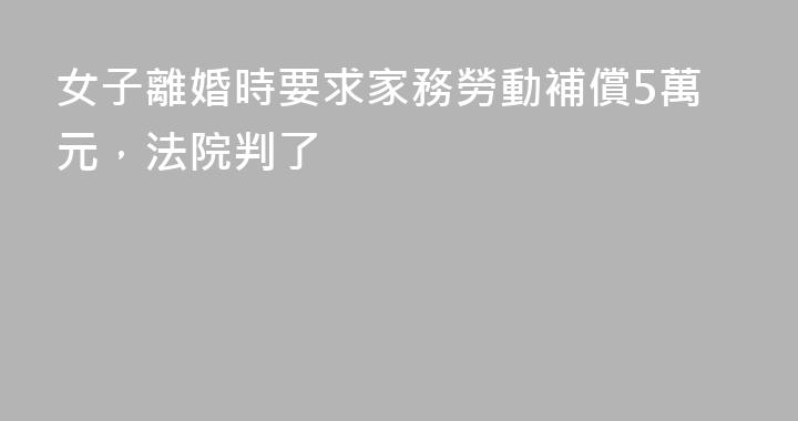 女子離婚時要求家務勞動補償5萬元，法院判了