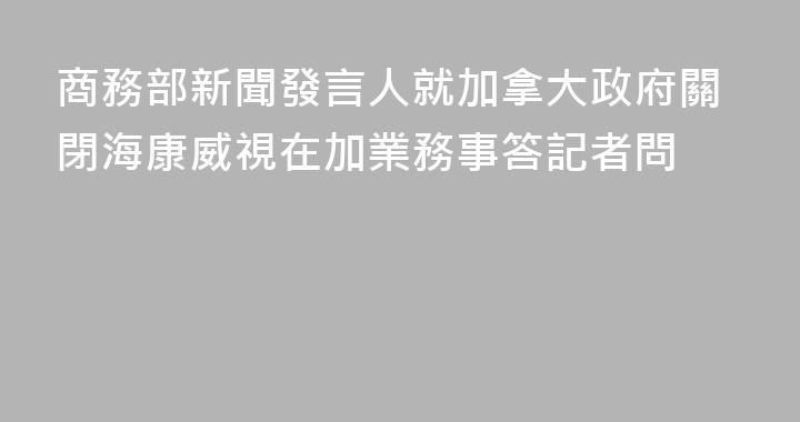 商務部新聞發言人就加拿大政府關閉海康威視在加業務事答記者問