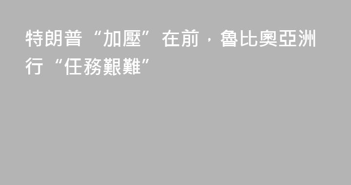 特朗普“加壓”在前，魯比奧亞洲行“任務艱難”