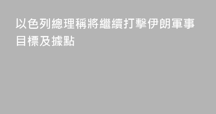 以色列總理稱將繼續打擊伊朗軍事目標及據點