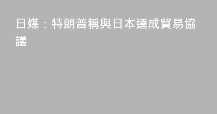 日媒：特朗普稱與日本達成貿易協議