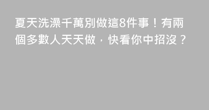 夏天洗澡千萬別做這8件事！有兩個多數人天天做，快看你中招沒？