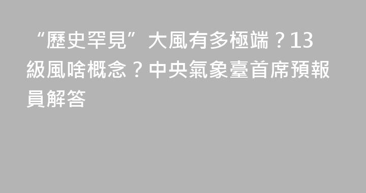 “歷史罕見”大風有多極端？13級風啥概念？中央氣象臺首席預報員解答