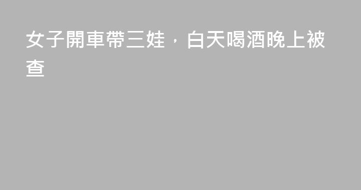 女子開車帶三娃，白天喝酒晚上被查