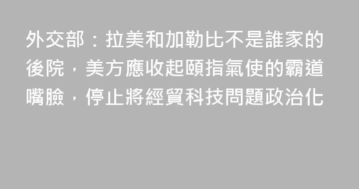 外交部：拉美和加勒比不是誰家的後院，美方應收起頤指氣使的霸道嘴臉，停止將經貿科技問題政治化
