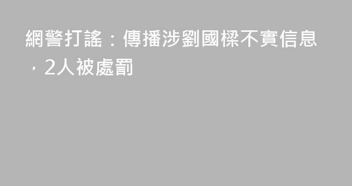 網警打謠：傳播涉劉國樑不實信息，2人被處罰