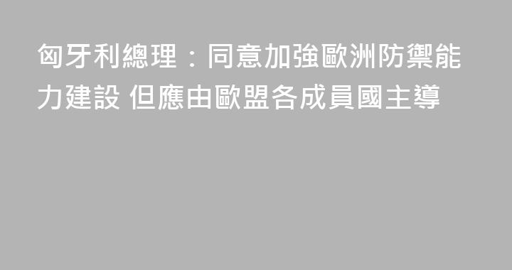 匈牙利總理：同意加強歐洲防禦能力建設 但應由歐盟各成員國主導