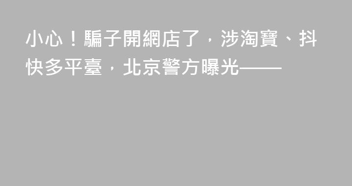 小心！騙子開網店了，涉淘寶、抖快多平臺，北京警方曝光——
