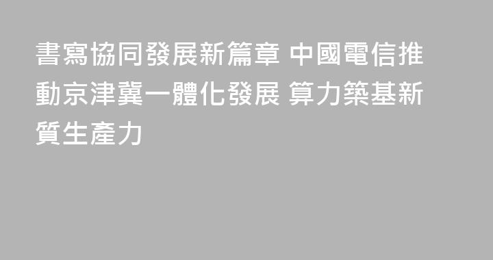 書寫協同發展新篇章 中國電信推動京津冀一體化發展 算力築基新質生產力