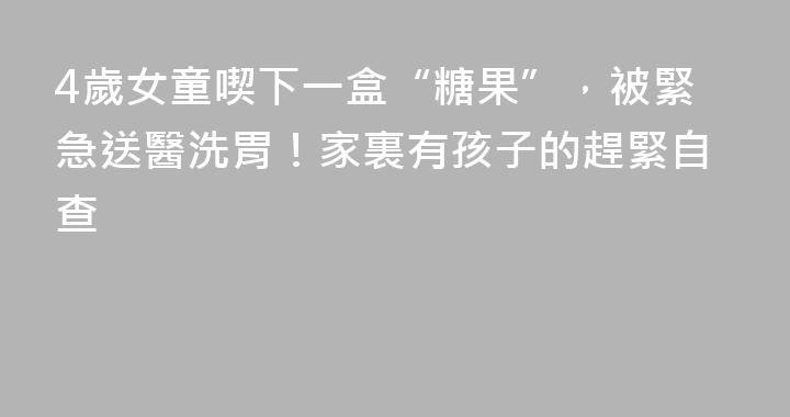 4歲女童喫下一盒“糖果”，被緊急送醫洗胃！家裏有孩子的趕緊自查