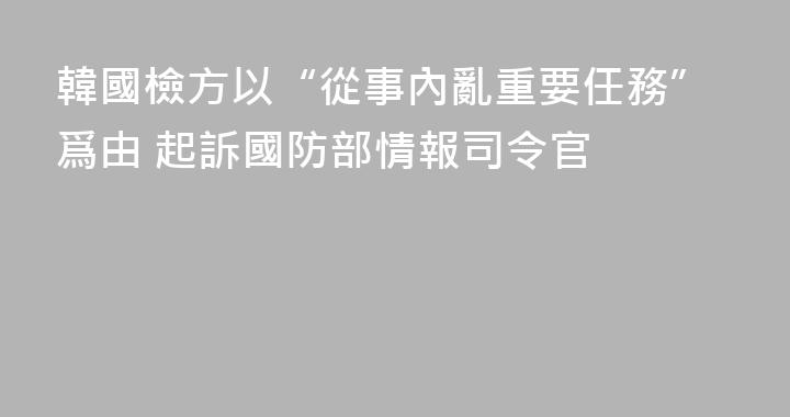 韓國檢方以“從事內亂重要任務”爲由 起訴國防部情報司令官