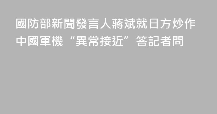 國防部新聞發言人蔣斌就日方炒作中國軍機“異常接近”答記者問