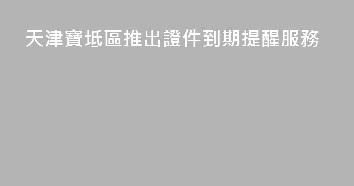 天津寶坻區推出證件到期提醒服務