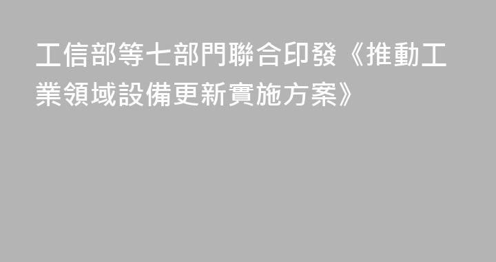 工信部等七部門聯合印發《推動工業領域設備更新實施方案》