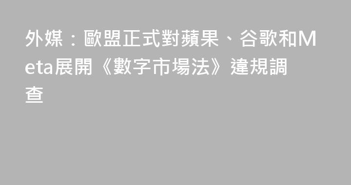 外媒：歐盟正式對蘋果、谷歌和Meta展開《數字市場法》違規調查