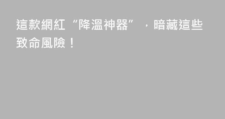 這款網紅“降溫神器”，暗藏這些致命風險！