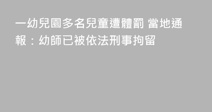 一幼兒園多名兒童遭體罰 當地通報：幼師已被依法刑事拘留